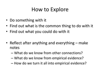 How to Explore
• Do something with it
• Find out what is the common thing to do with it
• Find out what you could do with it
• Reflect after anything and everything – make
notes
– What do we know from other connections?
– What do we know from empirical evidence?
– How do we turn it all into empirical evidence?
 