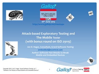 Attack-based Exploratory Testing and
The Mobile Tester
(with bonus round on ISO 29119)
Jon D. Hagar, Consultant, Grand Software Testing
embedded@ecentral.com
Author: Software Test Attacks to Break
Mobile and Embedded Devices
Copyright 2015, Jon D. Hagar Grand Software Testing, LLC –
“Software Test Attacks to Break Mobile and Embedded Devices”
1
18th June 2015
http://www.gallop.net/meetups
 