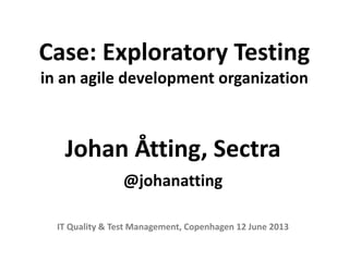 Case: Exploratory Testing
in an agile development organization
Johan Åtting, Sectra
@johanatting
IT Quality & Test Management, Copenhagen 12 June 2013
 