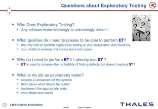 Questions about Exploratory Testing


         Who Does Exploratory Testing?
          
              Any software tester knowingly or unknowingly does it !

         What qualities do I need to posses to be able to perform ET?
          
              the only limit to perform exploratory testing is your imagination and creativity
          
              your ability to explore and create more test cases


         Why do I need to perform ET if I already use ST ?
          
              ET is used to increase the probability of finding defects but doesn’t replace ST !


         What is my job as exploratory tester?
          
              explore a component of the system
          
              think about what should be tested
          
              implement the appropriate tests
          
              write down test results


10   L905 Overview Presentation
                                            Author:    Codrin Pruteanu
 