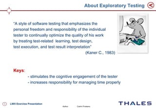 About Exploratory Testing


      “A style of software testing that emphasizes the
      personal freedom and responsibility of the individual
      tester to continually optimize the quality of his work
      by treating test-related learning, test design,
      test execution, and test result interpretation”
                                                  (Kaner C., 1983)



      Keys:
                  - stimulates the cognitive engagement of the tester
                  - increases responsibility for managing time properly




3   L905 Overview Presentation
                                     Author:   Codrin Pruteanu
 