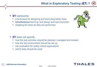 What is Exploratory Testing (ET) ?


           ET represents:
            
                a technique for designing and executing better tests
            
                simultaneous learning, test design and test execution
            
                adapting the tests as they are performed




           ET does not specify:
            
                how the test activities should be planned, managed and tracked
            
                how the test environment should be set up
            
                risk evaluation for safety critical applications
            
                which tools should be used




4   L905 Overview Presentation
                                       Author:   Codrin Pruteanu
 