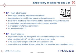 Exploratory Testing: Pro and Con



         ET – main advantages:
            encourages creativity, adaptability and intuition
            increases the chance of finding bugs in a shorter time period
            the tester is free to explore new areas as test ideas arise during test execution
            is useful when complete documentation is not always available
            is investigative rather than confirmative
            it’s more fun than ST 

         ET – disadvantages:
            depends heavily on the testing skills and domain knowledge of the tester
            when combined with ST, it involves a risk of redundant tests
            is not suitable for complex tests with a long execution time
            does not provide absolute assurance that the most important bugs have been found


5       L905 Overview Presentation
                                          Author:   Codrin Pruteanu
 