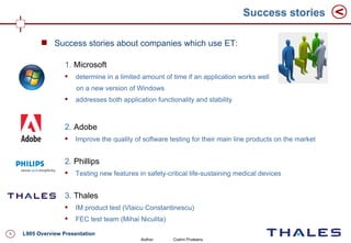 Success stories

           Success stories about companies which use ET:

                   1. Microsoft
                      determine in a limited amount of time if an application works well
                       on a new version of Windows
                      addresses both application functionality and stability



                   2. Adobe
                      Improve the quality of software testing for their main line products on the market


                   2. Phillips
                      Testing new features in safety-critical life-sustaining medical devices


                   3. Thales
                      IM product test (Vlaicu Constantinescu)
                      FEC test team (Mihai Niculita)

9   L905 Overview Presentation
                                             Author:    Codrin Pruteanu
 