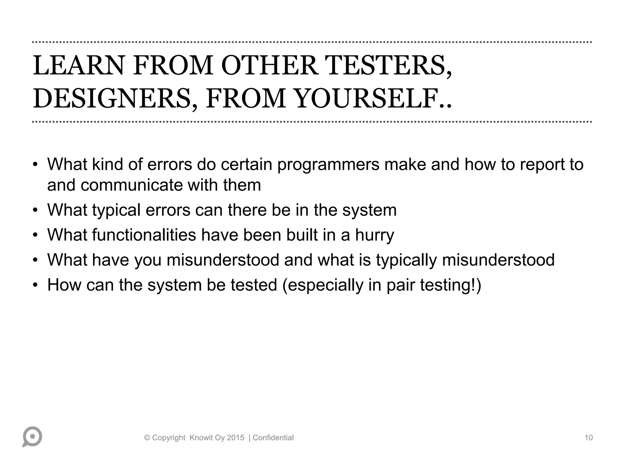 LEARN FROM OTHER TESTERS,
DESIGNERS, FROM YOURSELF..
• What kind of errors do certain programmers make and how to report to
and communicate with them
• What typical errors can there be in the system
• What functionalities have been built in a hurry
• What have you misunderstood and what is typically misunderstood
• How can the system be tested (especially in pair testing!)
© Copyright Knowit Oy 2015 | Confidential 10
 