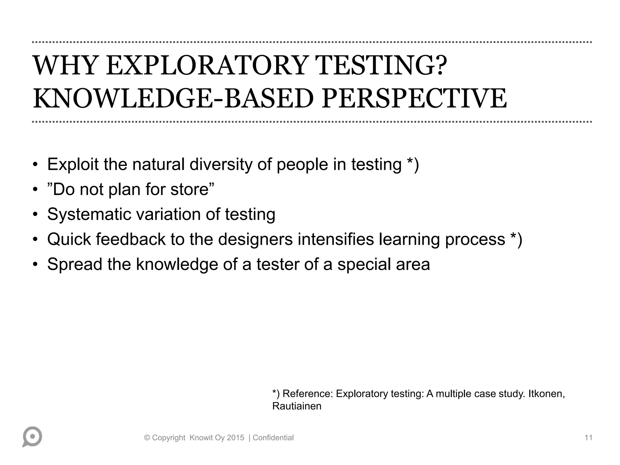 WHY EXPLORATORY TESTING?
KNOWLEDGE-BASED PERSPECTIVE
• Exploit the natural diversity of people in testing *)
• ”Do not plan for store”
• Systematic variation of testing
• Quick feedback to the designers intensifies learning process *)
• Spread the knowledge of a tester of a special area
*) Reference: Exploratory testing: A multiple case study. Itkonen,
Rautiainen
© Copyright Knowit Oy 2015 | Confidential 11
 