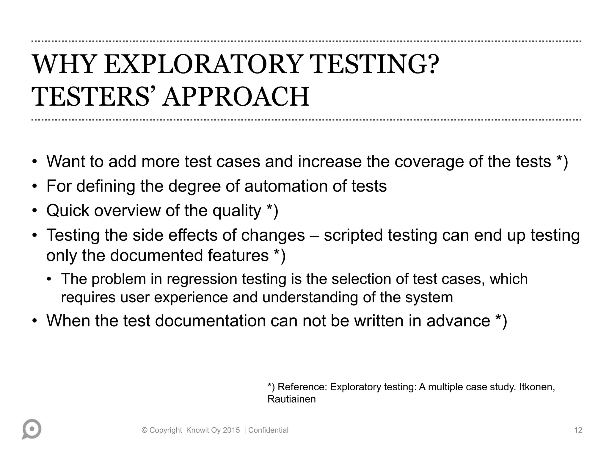 WHY EXPLORATORY TESTING?
TESTERS’ APPROACH
• Want to add more test cases and increase the coverage of the tests *)
• For defining the degree of automation of tests
• Quick overview of the quality *)
• Testing the side effects of changes – scripted testing can end up testing
only the documented features *)
• The problem in regression testing is the selection of test cases, which
requires user experience and understanding of the system
• When the test documentation can not be written in advance *)
*) Reference: Exploratory testing: A multiple case study. Itkonen,
Rautiainen
© Copyright Knowit Oy 2015 | Confidential 12
 