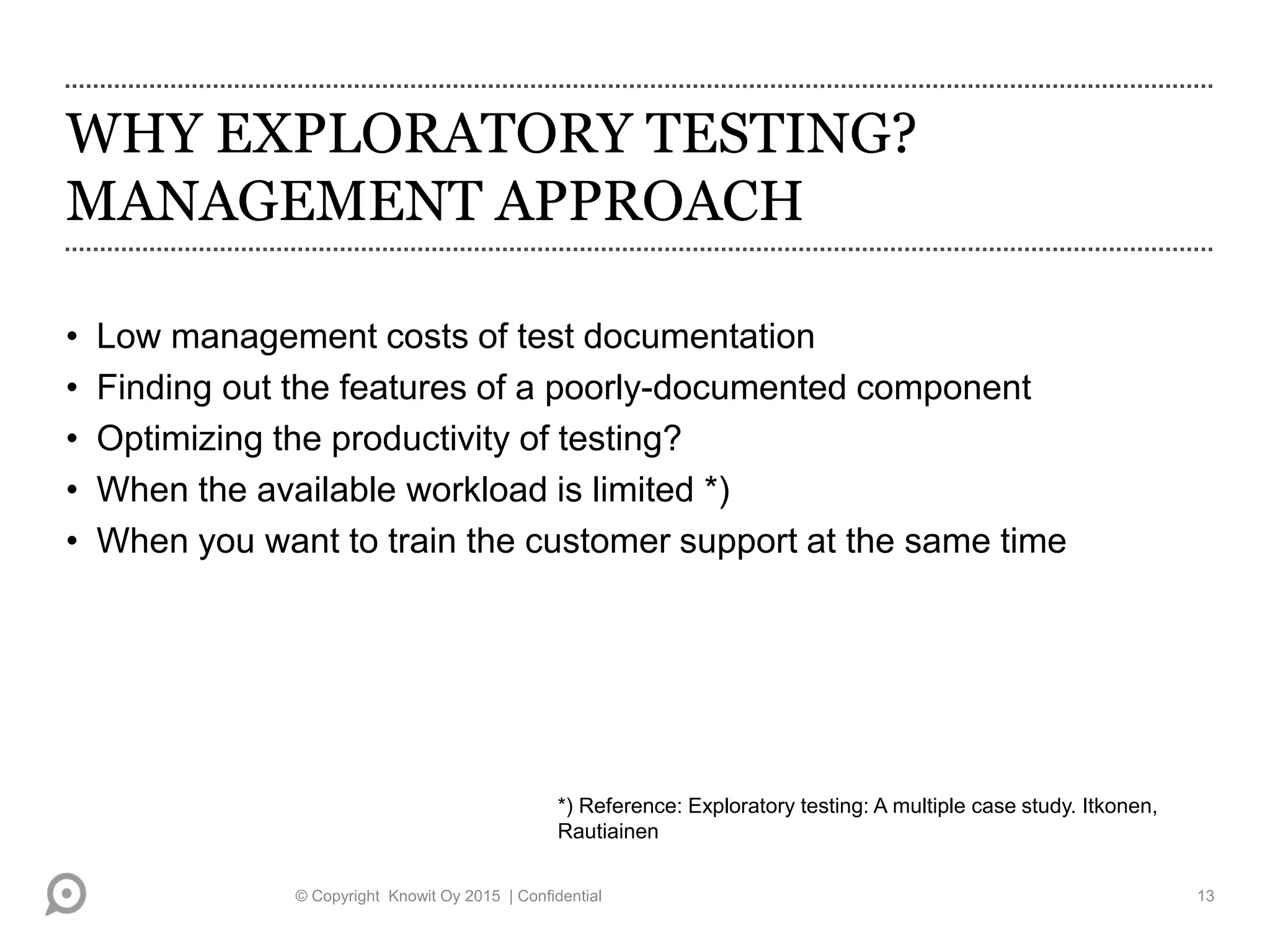 WHY EXPLORATORY TESTING?
MANAGEMENT APPROACH
• Low management costs of test documentation
• Finding out the features of a poorly-documented component
• Optimizing the productivity of testing?
• When the available workload is limited *)
• When you want to train the customer support at the same time
*) Reference: Exploratory testing: A multiple case study. Itkonen,
Rautiainen
© Copyright Knowit Oy 2015 | Confidential 13
 