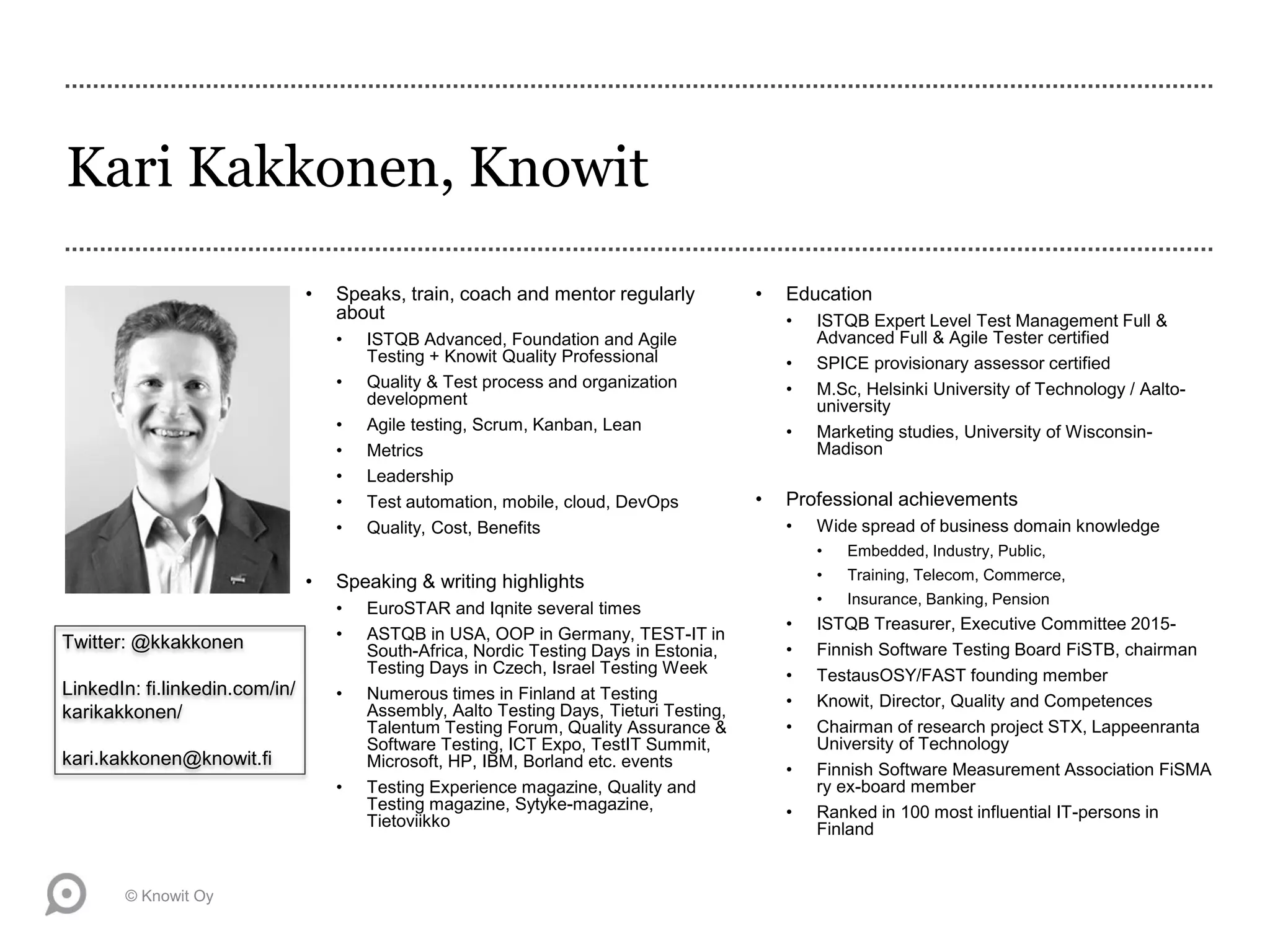 Kari Kakkonen, Knowit
• Speaks, train, coach and mentor regularly
about
• ISTQB Advanced, Foundation and Agile
Testing + Knowit Quality Professional
• Quality & Test process and organization
development
• Agile testing, Scrum, Kanban, Lean
• Metrics
• Leadership
• Test automation, mobile, cloud, DevOps
• Quality, Cost, Benefits
• Speaking & writing highlights
• EuroSTAR and Iqnite several times
• ASTQB in USA, OOP in Germany, TEST-IT in
South-Africa, Nordic Testing Days in Estonia,
Testing Days in Czech, Israel Testing Week
• Numerous times in Finland at Testing
Assembly, Aalto Testing Days, Tieturi Testing,
Talentum Testing Forum, Quality Assurance &
Software Testing, ICT Expo, TestIT Summit,
Microsoft, HP, IBM, Borland etc. events
• Testing Experience magazine, Quality and
Testing magazine, Sytyke-magazine,
Tietoviikko
• Education
• ISTQB Expert Level Test Management Full &
Advanced Full & Agile Tester certified
• SPICE provisionary assessor certified
• M.Sc, Helsinki University of Technology / Aalto-
university
• Marketing studies, University of Wisconsin-
Madison
• Professional achievements
• Wide spread of business domain knowledge
• Embedded, Industry, Public,
• Training, Telecom, Commerce,
• Insurance, Banking, Pension
• ISTQB Treasurer, Executive Committee 2015-
• Finnish Software Testing Board FiSTB, chairman
• TestausOSY/FAST founding member
• Knowit, Director, Quality and Competences
• Chairman of research project STX, Lappeenranta
University of Technology
• Finnish Software Measurement Association FiSMA
ry ex-board member
• Ranked in 100 most influential IT-persons in
Finland
© Knowit Oy
Twitter: @kkakkonen
LinkedIn: fi.linkedin.com/in/
karikakkonen/
kari.kakkonen@knowit.fi
 