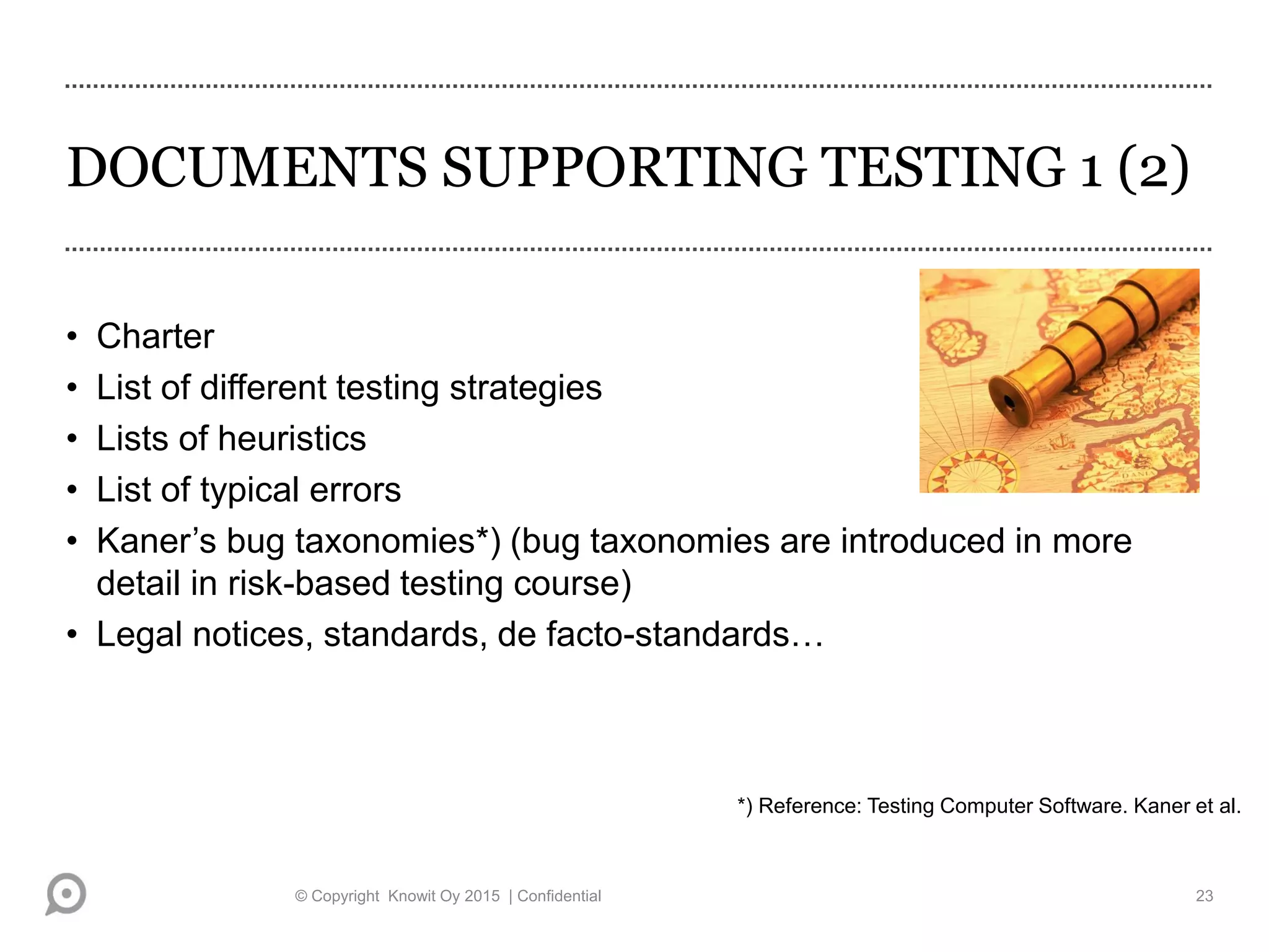 DOCUMENTS SUPPORTING TESTING 1 (2)
• Charter
• List of different testing strategies
• Lists of heuristics
• List of typical errors
• Kaner’s bug taxonomies*) (bug taxonomies are introduced in more
detail in risk-based testing course)
• Legal notices, standards, de facto-standards…
*) Reference: Testing Computer Software. Kaner et al.
© Copyright Knowit Oy 2015 | Confidential 23
 