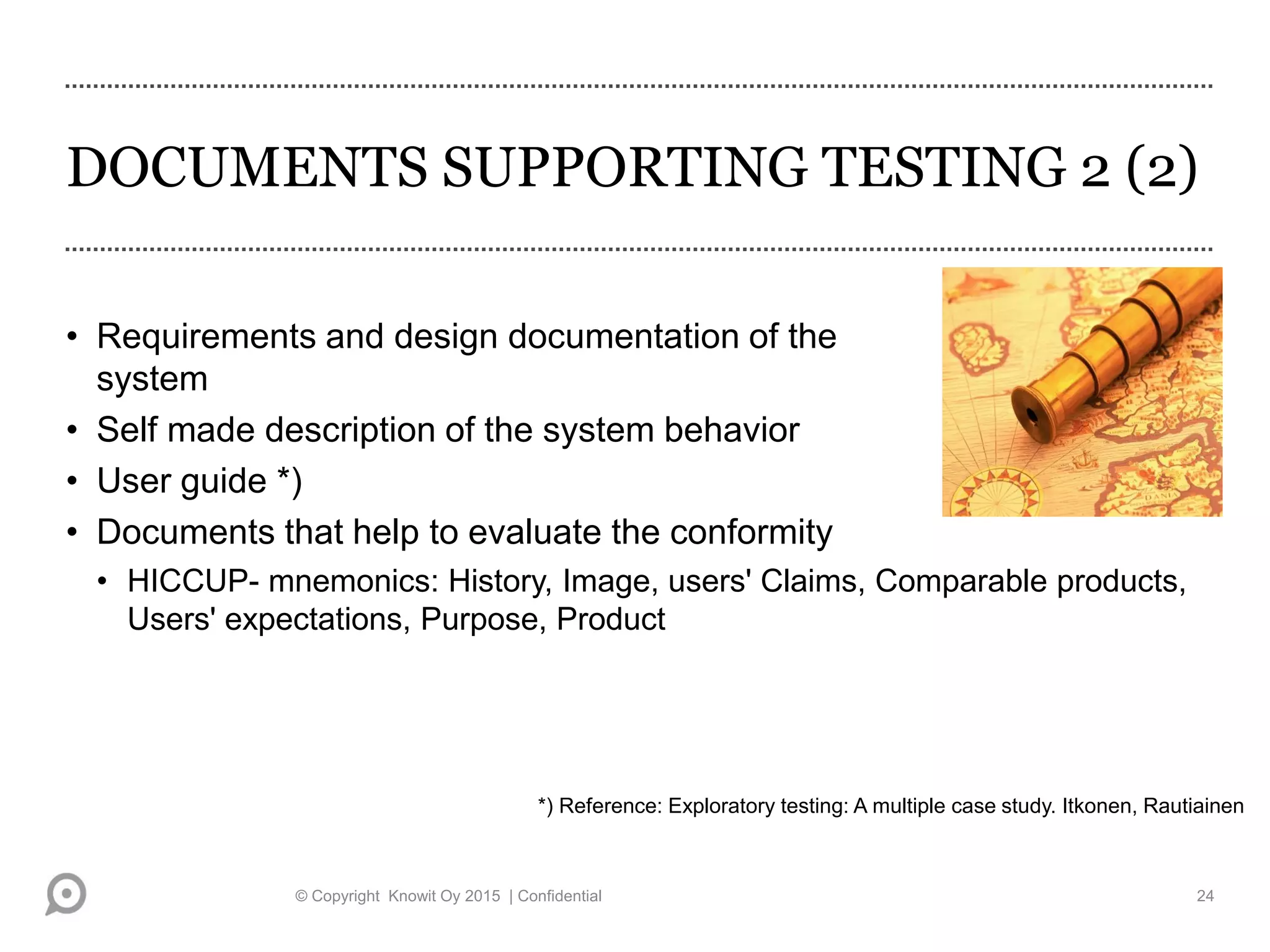DOCUMENTS SUPPORTING TESTING 2 (2)
• Requirements and design documentation of the
system
• Self made description of the system behavior
• User guide *)
• Documents that help to evaluate the conformity
• HICCUP- mnemonics: History, Image, users' Claims, Comparable products,
Users' expectations, Purpose, Product
*) Reference: Exploratory testing: A multiple case study. Itkonen, Rautiainen
© Copyright Knowit Oy 2015 | Confidential 24
 