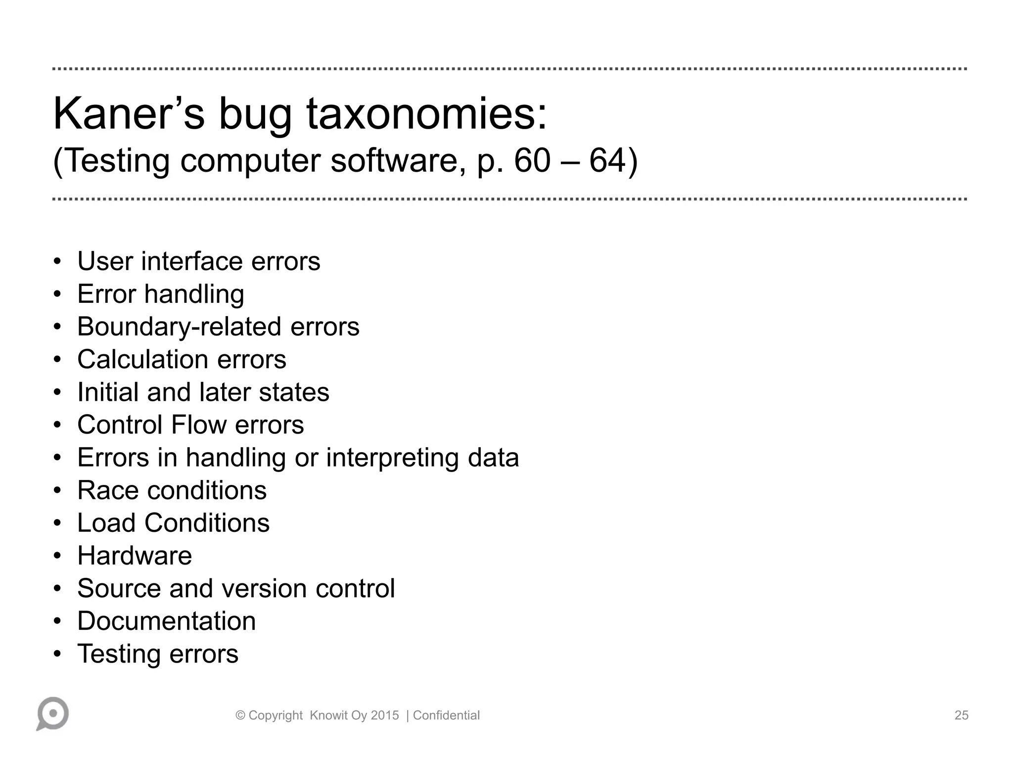 Kaner’s bug taxonomies:
(Testing computer software, p. 60 – 64)
• User interface errors
• Error handling
• Boundary-related errors
• Calculation errors
• Initial and later states
• Control Flow errors
• Errors in handling or interpreting data
• Race conditions
• Load Conditions
• Hardware
• Source and version control
• Documentation
• Testing errors
© Copyright Knowit Oy 2015 | Confidential 25
 