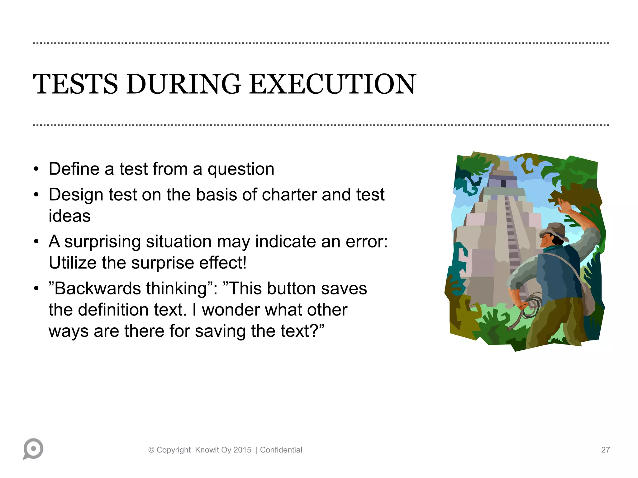 TESTS DURING EXECUTION
• Define a test from a question
• Design test on the basis of charter and test
ideas
• A surprising situation may indicate an error:
Utilize the surprise effect!
• ”Backwards thinking”: ”This button saves
the definition text. I wonder what other
ways are there for saving the text?”
© Copyright Knowit Oy 2015 | Confidential 27
 