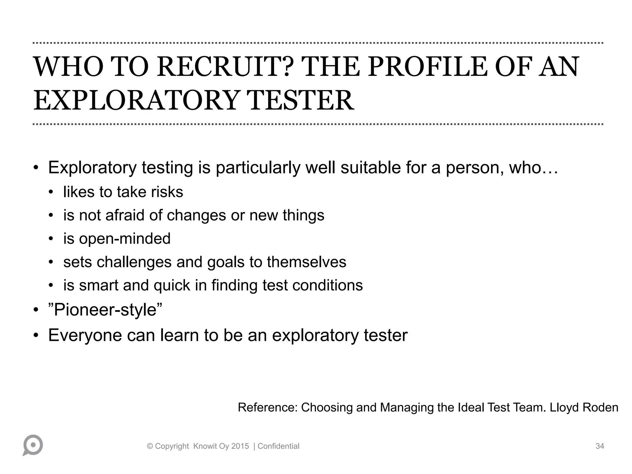 WHO TO RECRUIT? THE PROFILE OF AN
EXPLORATORY TESTER
• Exploratory testing is particularly well suitable for a person, who…
• likes to take risks
• is not afraid of changes or new things
• is open-minded
• sets challenges and goals to themselves
• is smart and quick in finding test conditions
• ”Pioneer-style”
• Everyone can learn to be an exploratory tester
Reference: Choosing and Managing the Ideal Test Team. Lloyd Roden
© Copyright Knowit Oy 2015 | Confidential 34
 