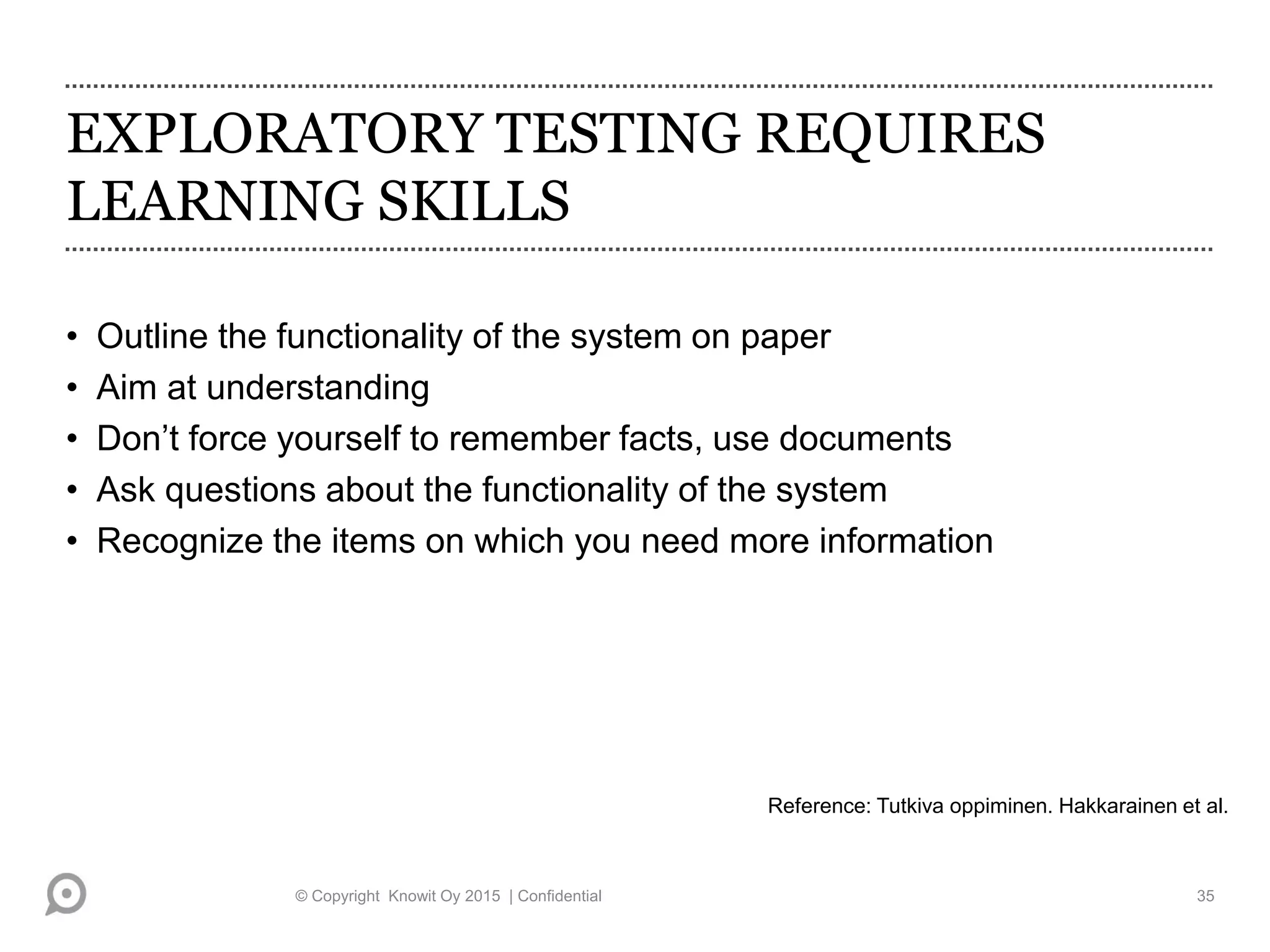 EXPLORATORY TESTING REQUIRES
LEARNING SKILLS
• Outline the functionality of the system on paper
• Aim at understanding
• Don’t force yourself to remember facts, use documents
• Ask questions about the functionality of the system
• Recognize the items on which you need more information
Reference: Tutkiva oppiminen. Hakkarainen et al.
© Copyright Knowit Oy 2015 | Confidential 35
 