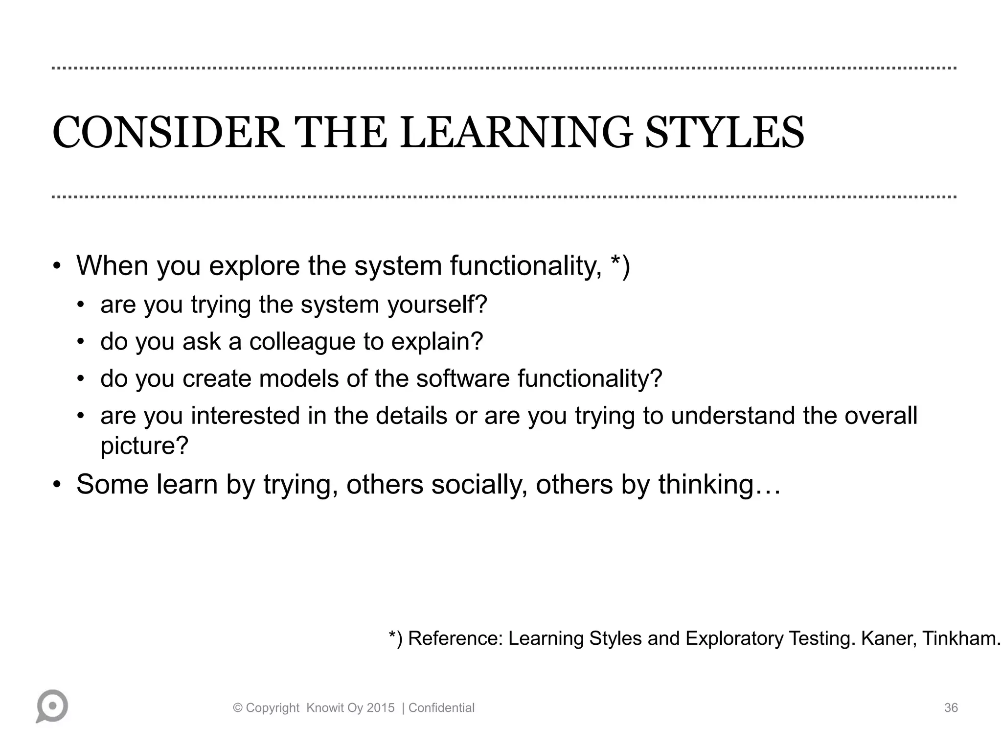CONSIDER THE LEARNING STYLES
• When you explore the system functionality, *)
• are you trying the system yourself?
• do you ask a colleague to explain?
• do you create models of the software functionality?
• are you interested in the details or are you trying to understand the overall
picture?
• Some learn by trying, others socially, others by thinking…
*) Reference: Learning Styles and Exploratory Testing. Kaner, Tinkham.
© Copyright Knowit Oy 2015 | Confidential 36
 