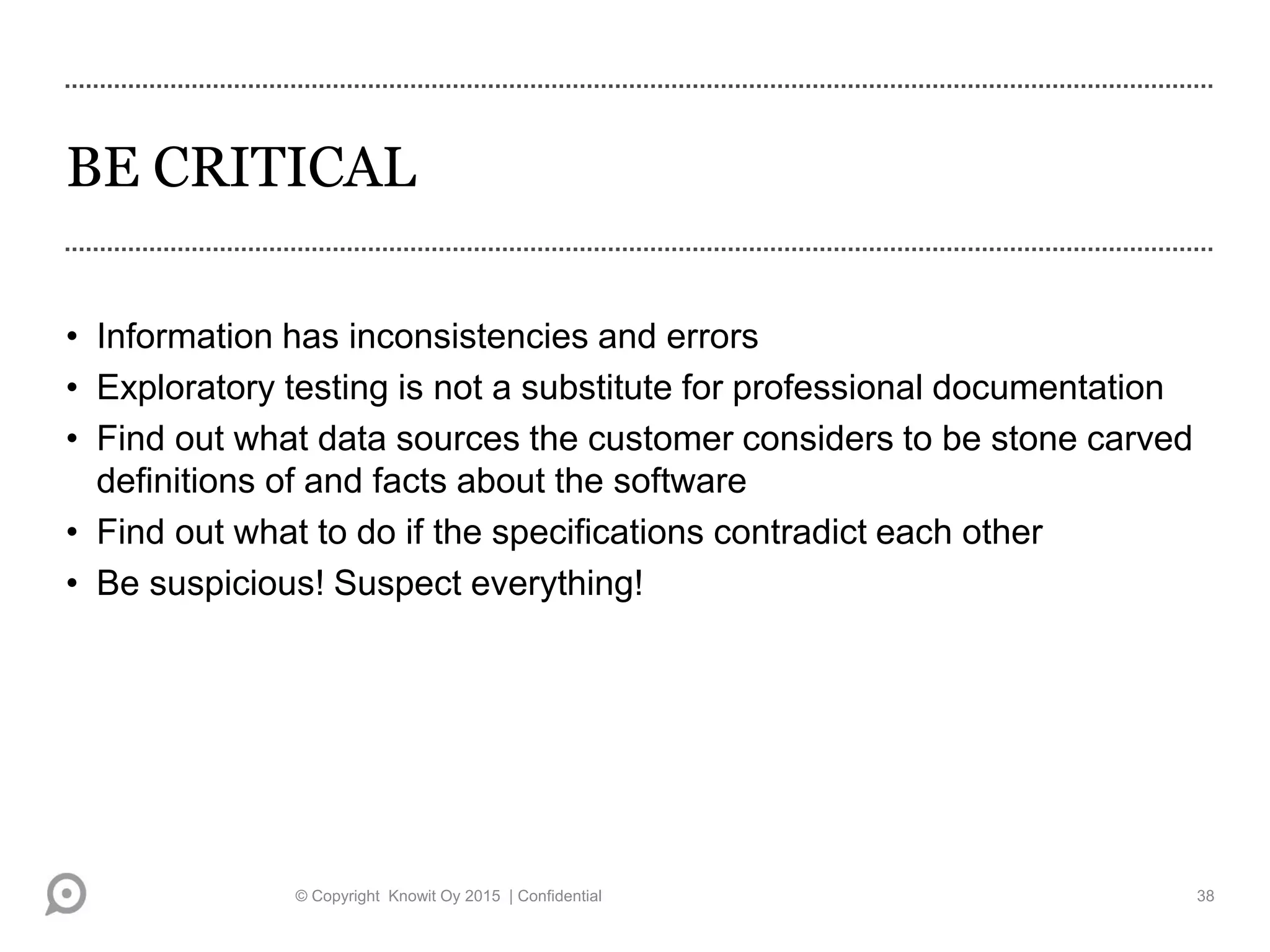 BE CRITICAL
• Information has inconsistencies and errors
• Exploratory testing is not a substitute for professional documentation
• Find out what data sources the customer considers to be stone carved
definitions of and facts about the software
• Find out what to do if the specifications contradict each other
• Be suspicious! Suspect everything!
© Copyright Knowit Oy 2015 | Confidential 38
 