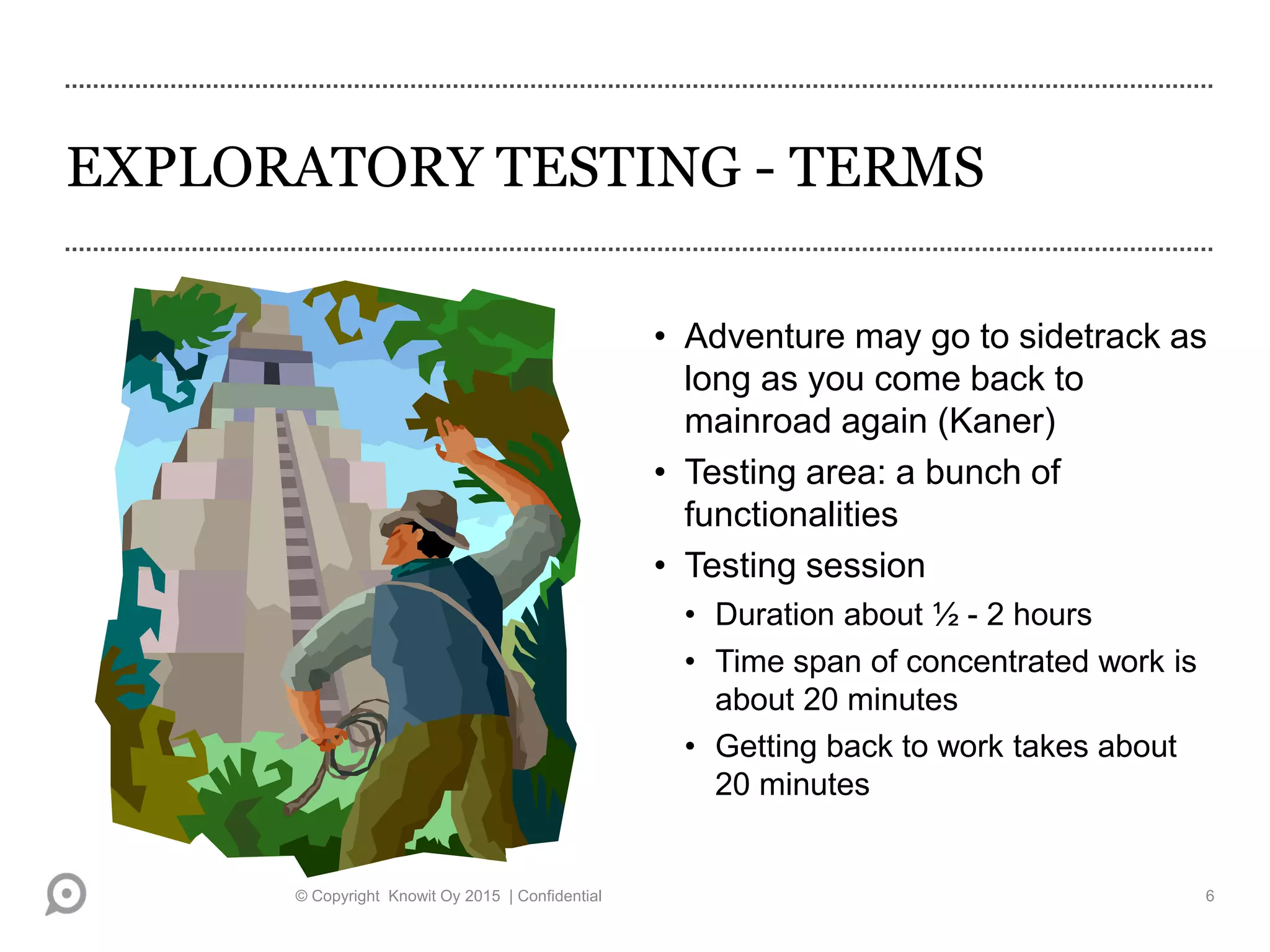 EXPLORATORY TESTING - TERMS
• Adventure may go to sidetrack as
long as you come back to
mainroad again (Kaner)
• Testing area: a bunch of
functionalities
• Testing session
• Duration about ½ - 2 hours
• Time span of concentrated work is
about 20 minutes
• Getting back to work takes about
20 minutes
© Copyright Knowit Oy 2015 | Confidential 6
 