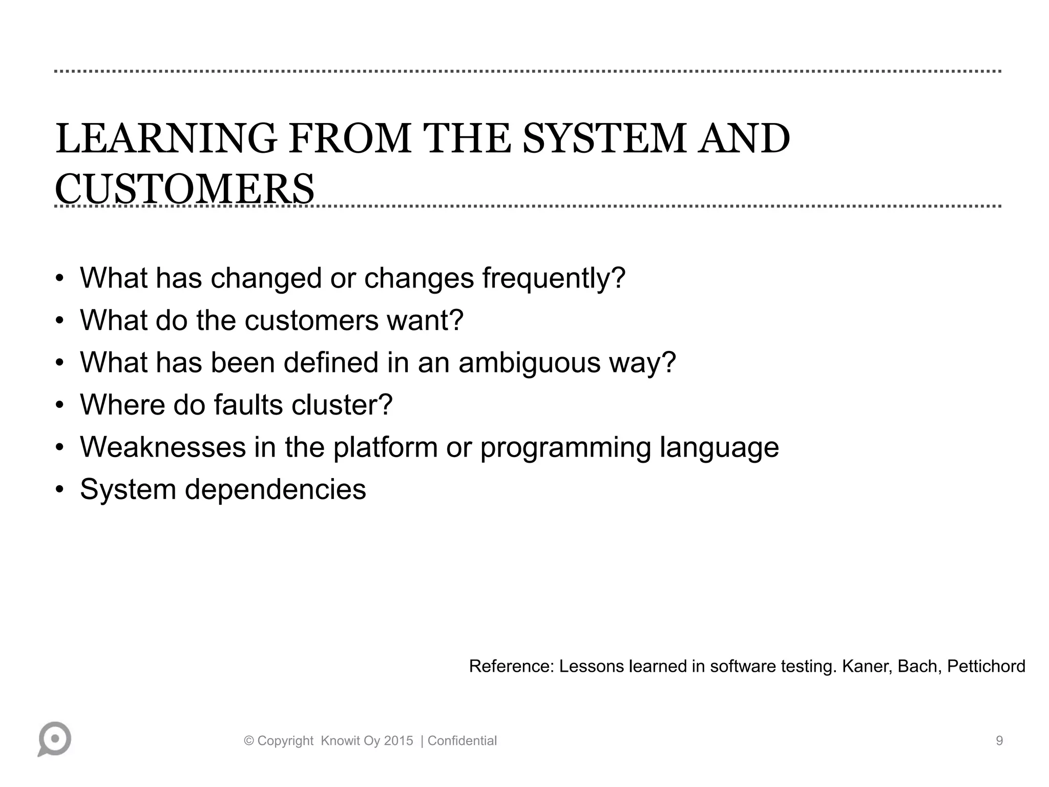 LEARNING FROM THE SYSTEM AND
CUSTOMERS
• What has changed or changes frequently?
• What do the customers want?
• What has been defined in an ambiguous way?
• Where do faults cluster?
• Weaknesses in the platform or programming language
• System dependencies
Reference: Lessons learned in software testing. Kaner, Bach, Pettichord
© Copyright Knowit Oy 2015 | Confidential 9
 