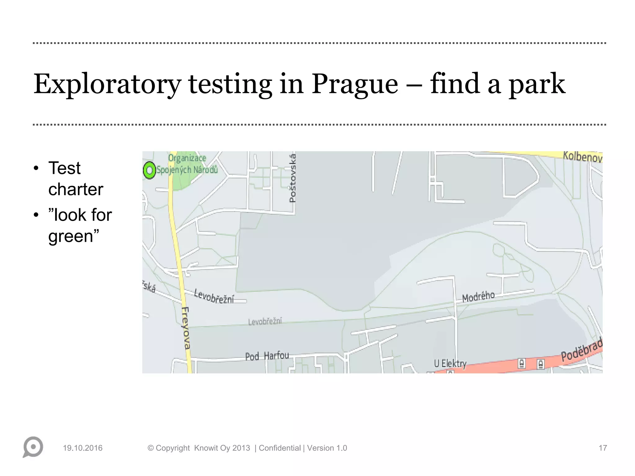 Exploratory testing in Prague – find a park
• Test
charter
• ”look for
green”
19.10.2016 © Copyright Knowit Oy 2013 | Confidential | Version 1.0 17
 