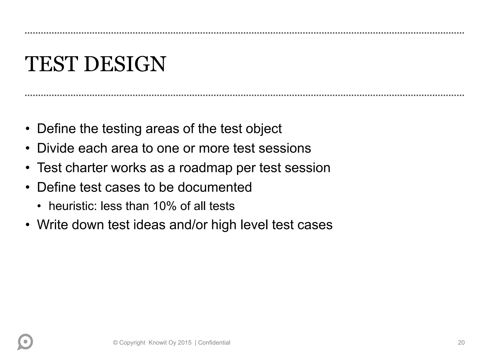 TEST DESIGN
• Define the testing areas of the test object
• Divide each area to one or more test sessions
• Test charter works as a roadmap per test session
• Define test cases to be documented
• heuristic: less than 10% of all tests
• Write down test ideas and/or high level test cases
© Copyright Knowit Oy 2015 | Confidential 20
 
