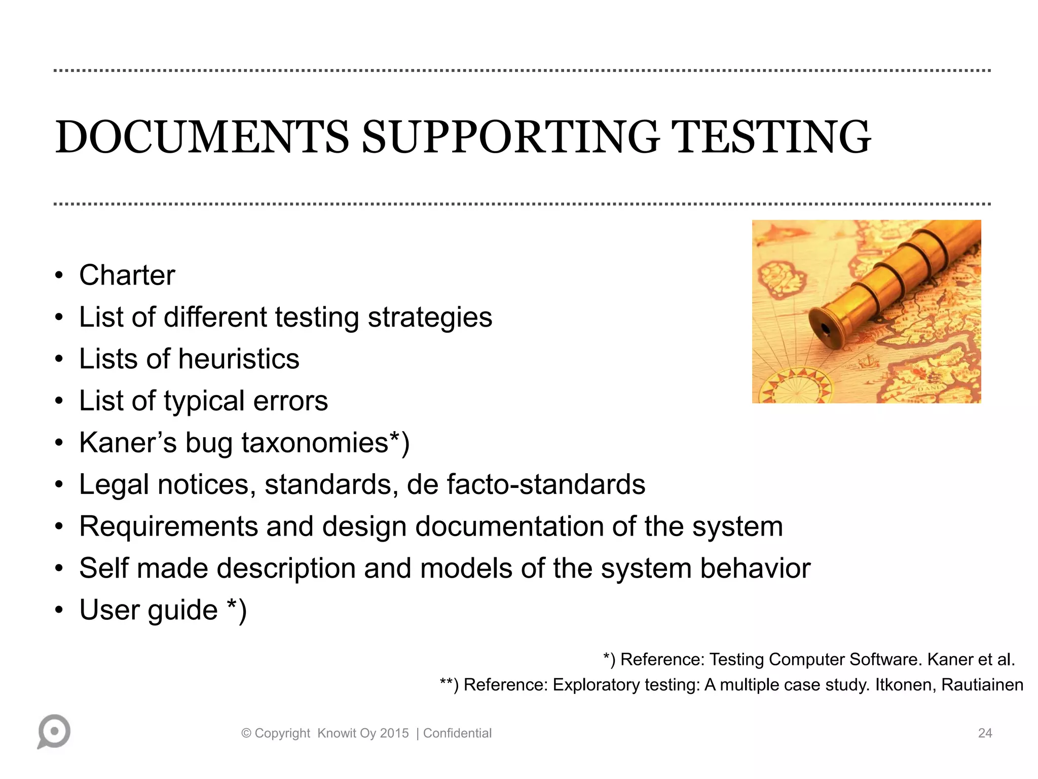 DOCUMENTS SUPPORTING TESTING
• Charter
• List of different testing strategies
• Lists of heuristics
• List of typical errors
• Kaner’s bug taxonomies*)
• Legal notices, standards, de facto-standards
• Requirements and design documentation of the system
• Self made description and models of the system behavior
• User guide *)
*) Reference: Testing Computer Software. Kaner et al.
© Copyright Knowit Oy 2015 | Confidential 24
**) Reference: Exploratory testing: A multiple case study. Itkonen, Rautiainen
 