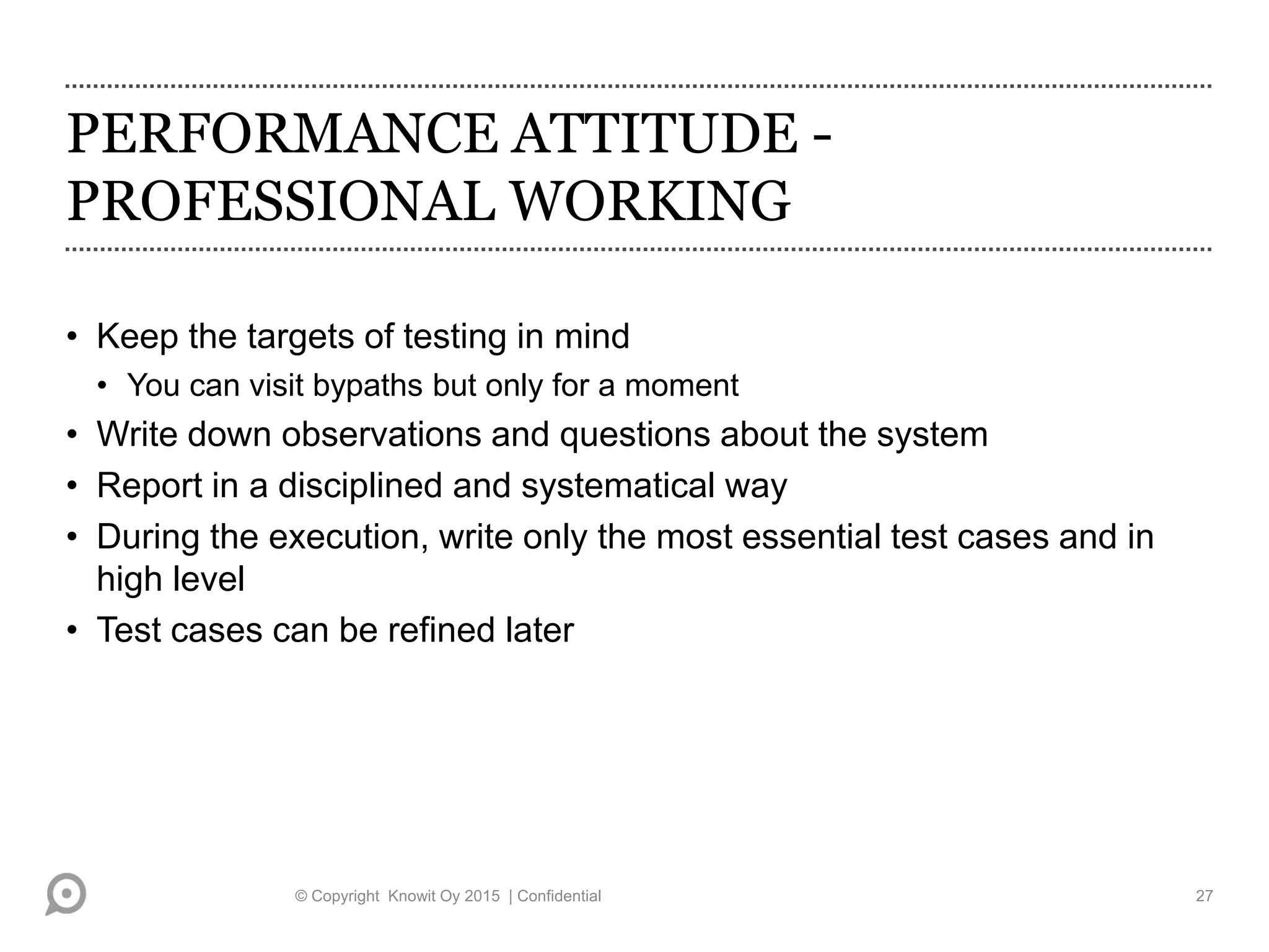PERFORMANCE ATTITUDE -
PROFESSIONAL WORKING
• Keep the targets of testing in mind
• You can visit bypaths but only for a moment
• Write down observations and questions about the system
• Report in a disciplined and systematical way
• During the execution, write only the most essential test cases and in
high level
• Test cases can be refined later
© Copyright Knowit Oy 2015 | Confidential 27
 