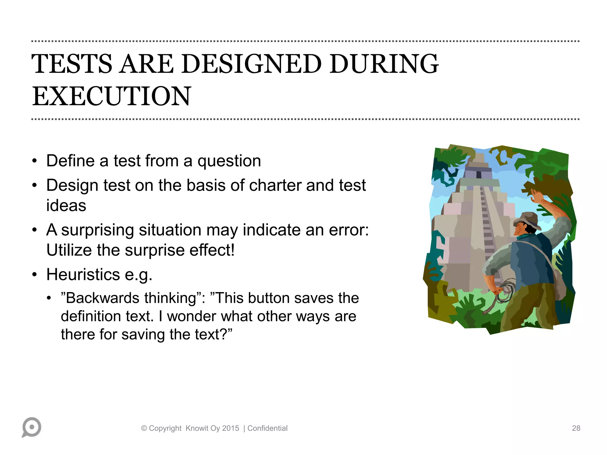 TESTS ARE DESIGNED DURING
EXECUTION
• Define a test from a question
• Design test on the basis of charter and test
ideas
• A surprising situation may indicate an error:
Utilize the surprise effect!
• Heuristics e.g.
• ”Backwards thinking”: ”This button saves the
definition text. I wonder what other ways are
there for saving the text?”
© Copyright Knowit Oy 2015 | Confidential 28
 