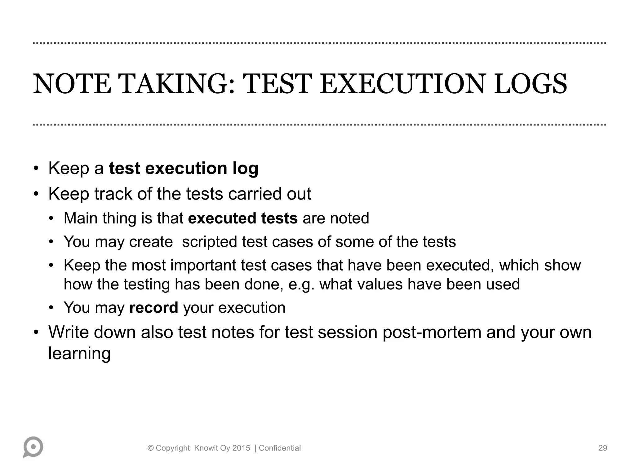 NOTE TAKING: TEST EXECUTION LOGS
• Keep a test execution log
• Keep track of the tests carried out
• Main thing is that executed tests are noted
• You may create scripted test cases of some of the tests
• Keep the most important test cases that have been executed, which show
how the testing has been done, e.g. what values have been used
• You may record your execution
• Write down also test notes for test session post-mortem and your own
learning
© Copyright Knowit Oy 2015 | Confidential 29
 