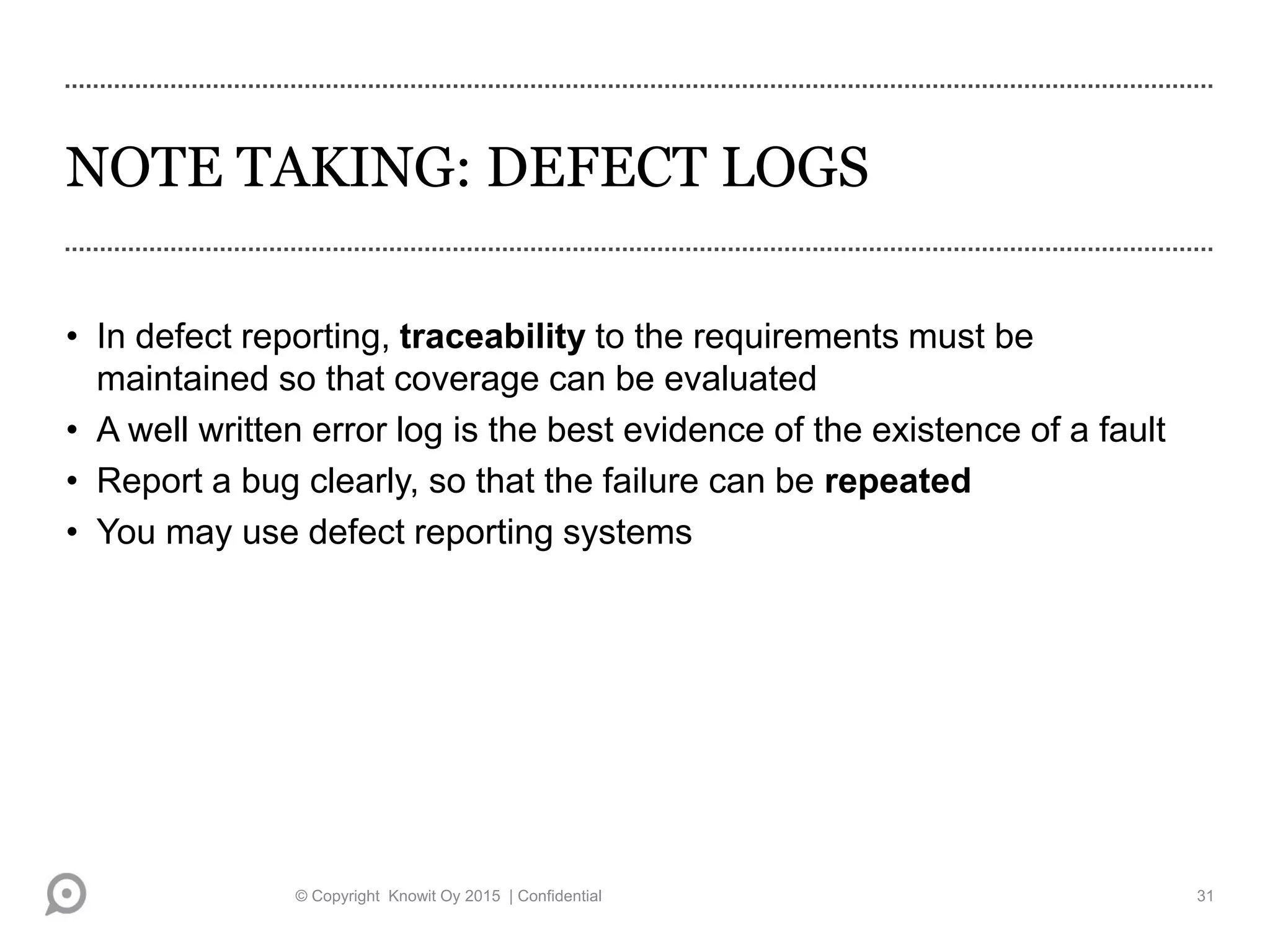 NOTE TAKING: DEFECT LOGS
• In defect reporting, traceability to the requirements must be
maintained so that coverage can be evaluated
• A well written error log is the best evidence of the existence of a fault
• Report a bug clearly, so that the failure can be repeated
• You may use defect reporting systems
© Copyright Knowit Oy 2015 | Confidential 31
 