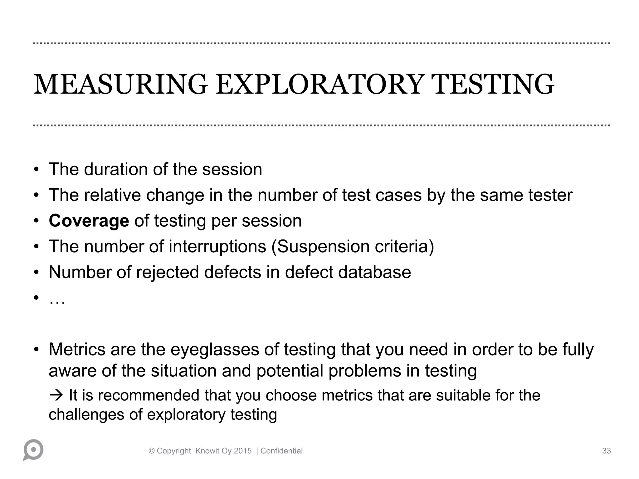 MEASURING EXPLORATORY TESTING
• The duration of the session
• The relative change in the number of test cases by the same tester
• Coverage of testing per session
• The number of interruptions (Suspension criteria)
• Number of rejected defects in defect database
• …
• Metrics are the eyeglasses of testing that you need in order to be fully
aware of the situation and potential problems in testing
 It is recommended that you choose metrics that are suitable for the
challenges of exploratory testing
© Copyright Knowit Oy 2015 | Confidential 33
 