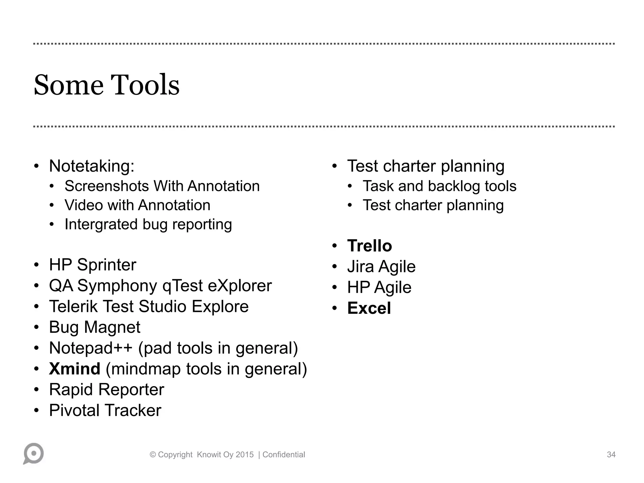 Some Tools
• Notetaking:
• Screenshots With Annotation
• Video with Annotation
• Intergrated bug reporting
• HP Sprinter
• QA Symphony qTest eXplorer
• Telerik Test Studio Explore
• Bug Magnet
• Notepad++ (pad tools in general)
• Xmind (mindmap tools in general)
• Rapid Reporter
• Pivotal Tracker
• Test charter planning
• Task and backlog tools
• Test charter planning
• Trello
• Jira Agile
• HP Agile
• Excel
© Copyright Knowit Oy 2015 | Confidential 34
 
