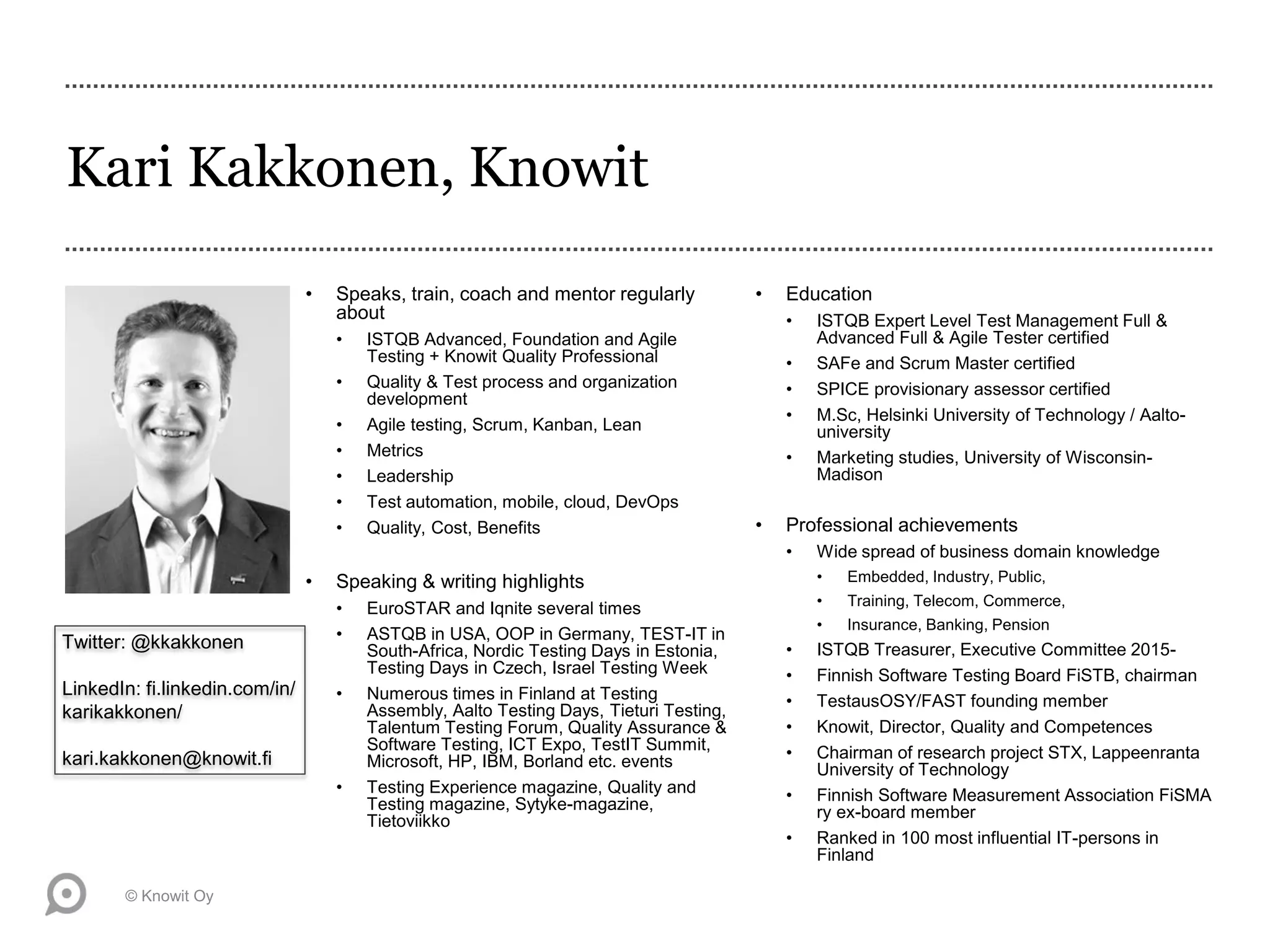 Kari Kakkonen, Knowit
• Speaks, train, coach and mentor regularly
about
• ISTQB Advanced, Foundation and Agile
Testing + Knowit Quality Professional
• Quality & Test process and organization
development
• Agile testing, Scrum, Kanban, Lean
• Metrics
• Leadership
• Test automation, mobile, cloud, DevOps
• Quality, Cost, Benefits
• Speaking & writing highlights
• EuroSTAR and Iqnite several times
• ASTQB in USA, OOP in Germany, TEST-IT in
South-Africa, Nordic Testing Days in Estonia,
Testing Days in Czech, Israel Testing Week
• Numerous times in Finland at Testing
Assembly, Aalto Testing Days, Tieturi Testing,
Talentum Testing Forum, Quality Assurance &
Software Testing, ICT Expo, TestIT Summit,
Microsoft, HP, IBM, Borland etc. events
• Testing Experience magazine, Quality and
Testing magazine, Sytyke-magazine,
Tietoviikko
• Education
• ISTQB Expert Level Test Management Full &
Advanced Full & Agile Tester certified
• SAFe and Scrum Master certified
• SPICE provisionary assessor certified
• M.Sc, Helsinki University of Technology / Aalto-
university
• Marketing studies, University of Wisconsin-
Madison
• Professional achievements
• Wide spread of business domain knowledge
• Embedded, Industry, Public,
• Training, Telecom, Commerce,
• Insurance, Banking, Pension
• ISTQB Treasurer, Executive Committee 2015-
• Finnish Software Testing Board FiSTB, chairman
• TestausOSY/FAST founding member
• Knowit, Director, Quality and Competences
• Chairman of research project STX, Lappeenranta
University of Technology
• Finnish Software Measurement Association FiSMA
ry ex-board member
• Ranked in 100 most influential IT-persons in
Finland
© Knowit Oy
Twitter: @kkakkonen
LinkedIn: fi.linkedin.com/in/
karikakkonen/
kari.kakkonen@knowit.fi
 