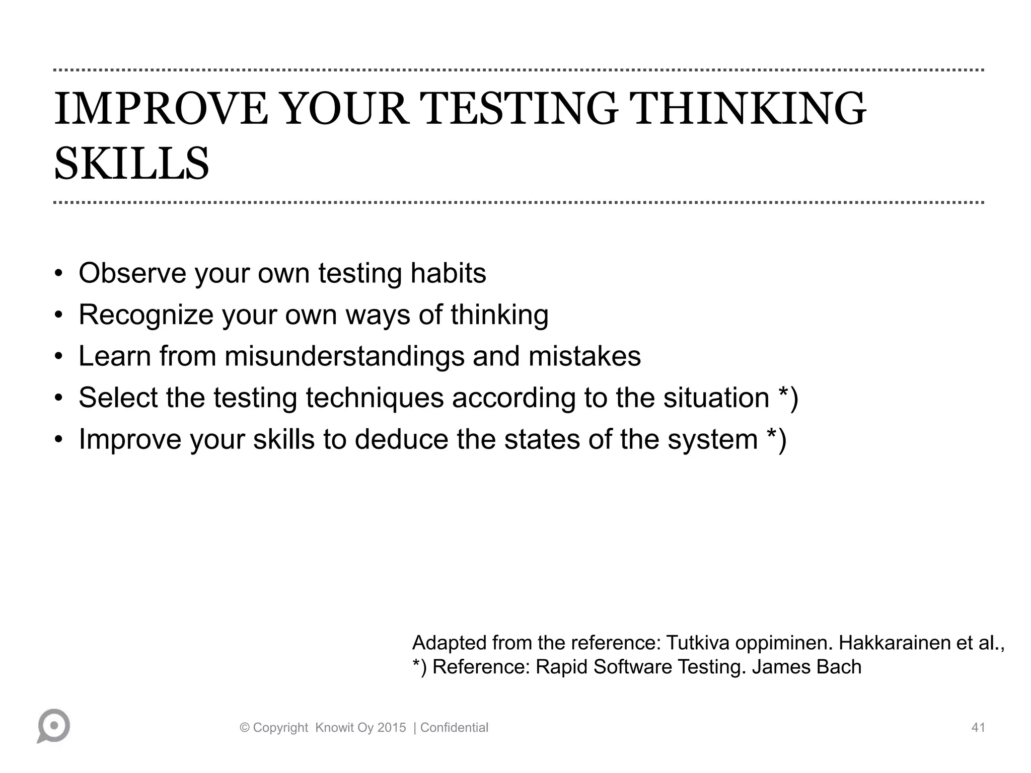 IMPROVE YOUR TESTING THINKING
SKILLS
• Observe your own testing habits
• Recognize your own ways of thinking
• Learn from misunderstandings and mistakes
• Select the testing techniques according to the situation *)
• Improve your skills to deduce the states of the system *)
Adapted from the reference: Tutkiva oppiminen. Hakkarainen et al.,
*) Reference: Rapid Software Testing. James Bach
© Copyright Knowit Oy 2015 | Confidential 41
 