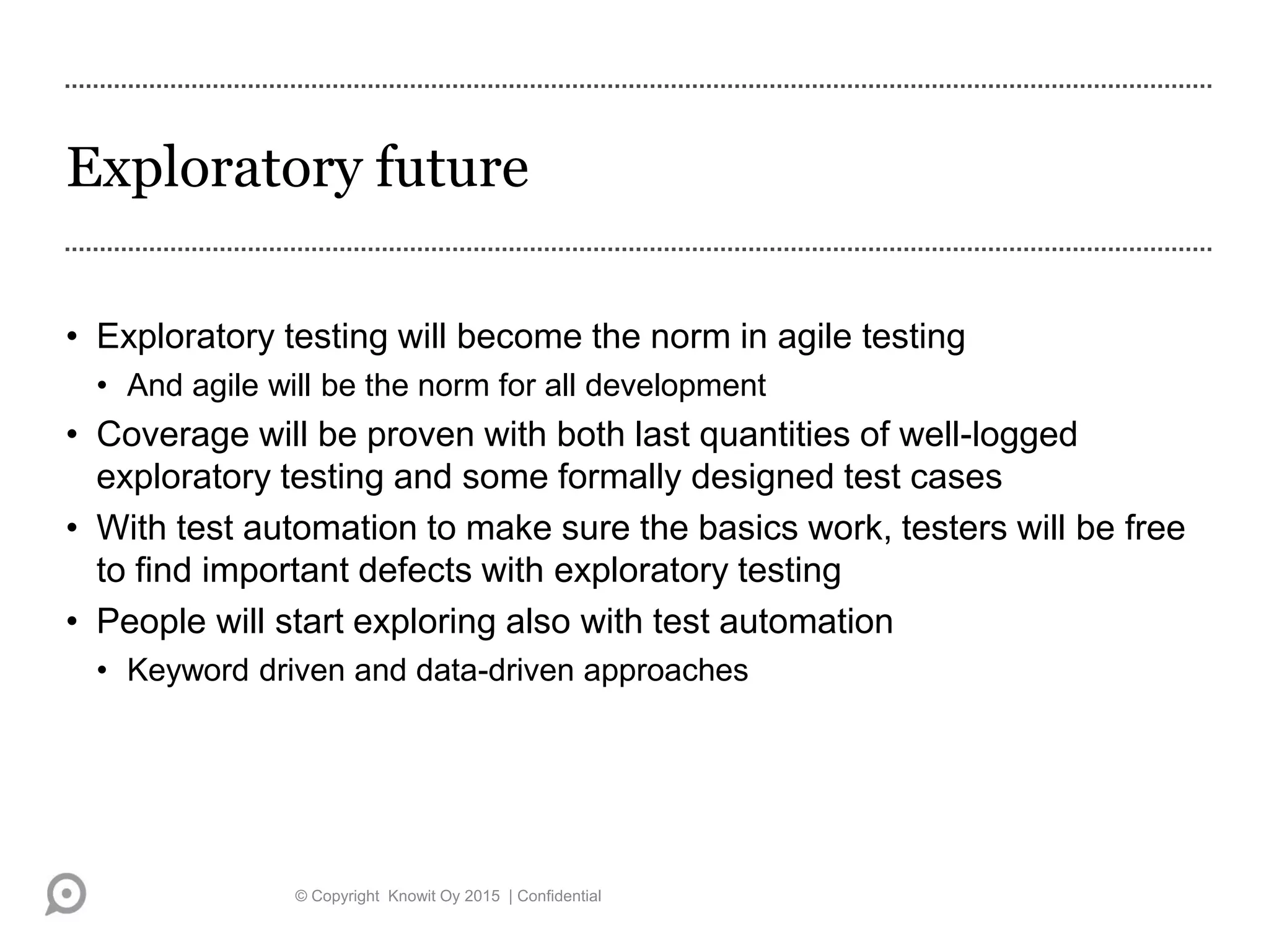 Exploratory future
• Exploratory testing will become the norm in agile testing
• And agile will be the norm for all development
• Coverage will be proven with both last quantities of well-logged
exploratory testing and some formally designed test cases
• With test automation to make sure the basics work, testers will be free
to find important defects with exploratory testing
• People will start exploring also with test automation
• Keyword driven and data-driven approaches
© Copyright Knowit Oy 2015 | Confidential
 