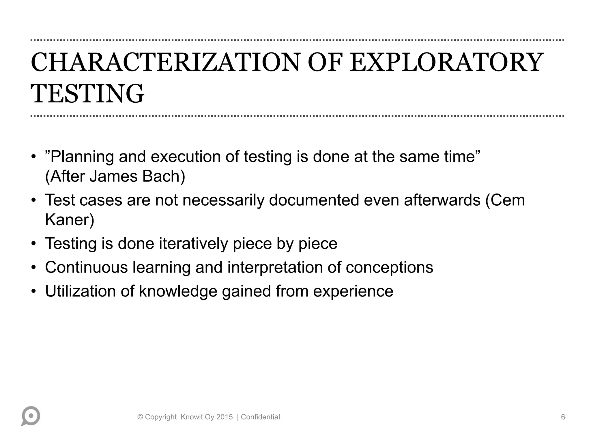 CHARACTERIZATION OF EXPLORATORY
TESTING
• ”Planning and execution of testing is done at the same time”
(After James Bach)
• Test cases are not necessarily documented even afterwards (Cem
Kaner)
• Testing is done iteratively piece by piece
• Continuous learning and interpretation of conceptions
• Utilization of knowledge gained from experience
© Copyright Knowit Oy 2015 | Confidential 6
 