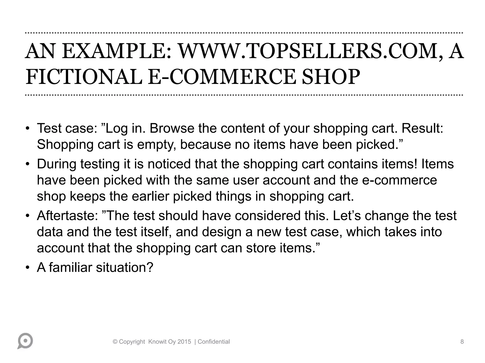 AN EXAMPLE: WWW.TOPSELLERS.COM, A
FICTIONAL E-COMMERCE SHOP
• Test case: ”Log in. Browse the content of your shopping cart. Result:
Shopping cart is empty, because no items have been picked.”
• During testing it is noticed that the shopping cart contains items! Items
have been picked with the same user account and the e-commerce
shop keeps the earlier picked things in shopping cart.
• Aftertaste: ”The test should have considered this. Let’s change the test
data and the test itself, and design a new test case, which takes into
account that the shopping cart can store items.”
• A familiar situation?
© Copyright Knowit Oy 2015 | Confidential 8
 