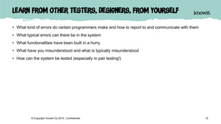 Learn from other testers, designers, from yourself
• What kind of errors do certain programmers make and how to report to and communicate with them
• What typical errors can there be in the system
• What functionalities have been built in a hurry
• What have you misunderstood and what is typically misunderstood
• How can the system be tested (especially in pair testing!)
10© Copyright Knowit Oy 2015 | Confidential
 