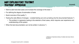 Why exploratory testing?
Testers’ approach
• Want to add more test cases and increase the coverage of the tests *)
• For defining the degree of automation of tests
• Quick overview of the quality *)
• Testing the side effects of changes – scripted testing can end up testing only the documented features *)
• The problem in regression testing is the selection of test cases, which requires user experience and
understanding of the system
• When the test documentation can not be written in advance *)
12© Copyright Knowit Oy 2015 | Confidential
*) Reference: Exploratory testing: A multiple case study. Itkonen,
Rautiainen
 