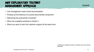 Why exploratory testing?
Management approach
• Low management costs of test documentation
• Finding out the features of a poorly-documented component
• Optimizing the productivity of testing?
• When the available workload is limited *)
• When you want to train the customer support at the same time
13© Copyright Knowit Oy 2015 | Confidential
*) Reference: Exploratory testing: A multiple case study. Itkonen,
Rautiainen
 