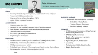 Kari Kakkonen
ROLES
• Knowit Oy, Director/Quality and Competences, Lead Consultant, Trainer and Coach
• Treasurer of ISTQB Executive Committee
• Chairman of Finnish Software Testing Board (FiSTB)
• Auditor of Robot Framework Foundation.
ACHIEVEMENTS
• Influencing testing since 1996
• Ranked in 100 most influential IT persons in Finland (Tietoviikko magazine)
• Great number of presentations in Finnish and international conferences
• TestausOSY/FAST founding member.
• Co-author of Agile Testing Foundations book
• Regular blogger in Tivi-magazine
EDUCATION
• ISTQB Expert Level Test Management Full & Advanced Full & Agile Tester certified
• DASA DevOps Fundamentals, Scrum Master and SAFe certified
• SPICE provisionary assessor certified
• M.Sc.(Eng), Helsinki University of Technology (present Aalto University), Otaniemi, Espoo
• Marketing studies, University of Wisconsin-Madison, the USA.
BUSINESS DOMAINS
• Wide spread of business domain knowledge
• Embedded, Industry, Public,
• Training, Telecom, Commerce,
• Insurance, Banking, Pension
SERVICES
• ISTQB Advanced, Foundation and Agile Testing +
Knowit Quality Professional
• DASA DevOps Fundamentals
• Quality & Test process and organization
development, Metrics
• Agile testing, Scrum, Kanban, Lean
• Leadership
• Test automation, Mobile, Cloud, DevOps
• Quality, Cost, Benefits.
Twitter: @kkakkonen
LinkedIn: fi.linkedin.com/in/karikakkonen/
Knowit 2
 