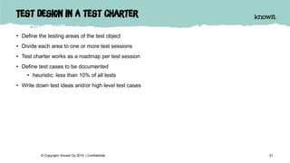 Test design in a test charter
• Define the testing areas of the test object
• Divide each area to one or more test sessions
• Test charter works as a roadmap per test session
• Define test cases to be documented
• heuristic: less than 10% of all tests
• Write down test ideas and/or high level test cases
21© Copyright Knowit Oy 2015 | Confidential
 