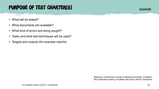 Purpose of test charter(s)
• What will be tested?
• What documents are available?
• What kind of errors are being sought?
• Tasks and what test techniques will be used?
• Targets and outputs (for example reports)
22© Copyright Knowit Oy 2015 | Confidential
Reference: A practioner’s guide to software test design. Copeland
Ref. Exploratory testing: A multiple case study. Itkonen, Rautiainen
 