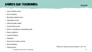 Kaner’s bug taxonomies:
• User interface errors
• Error handling
• Boundary-related errors
• Calculation errors
• Initial and later states
• Control Flow errors
• Errors in handling or interpreting data
• Race conditions
• Load Conditions
• Hardware
• Source and version control
• Documentation
• Testing errors
27© Copyright Knowit Oy 2015 | Confidential
Reference: Testing computer software, p. 60 – 64
 