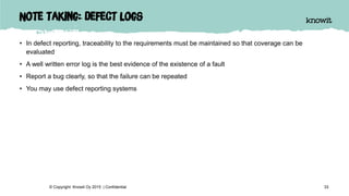 Note taking: defect logs
• In defect reporting, traceability to the requirements must be maintained so that coverage can be
evaluated
• A well written error log is the best evidence of the existence of a fault
• Report a bug clearly, so that the failure can be repeated
• You may use defect reporting systems
33© Copyright Knowit Oy 2015 | Confidential
 