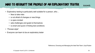 Who to recruit? The profile of an exploratory tester
• Exploratory testing is particularly well suitable for a person, who…
• likes to take risks
• is not afraid of changes or new things
• is open-minded
• sets challenges and goals to themselves
• is smart and quick in finding test conditions
• ”Pioneer-style”
• Everyone can learn to be an exploratory tester
38© Copyright Knowit Oy 2015 | Confidential
Reference: Choosing and Managing the Ideal Test Team. Lloyd Roden
 