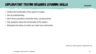 Exploratory testing requires learning skills
• Outline the functionality of the system on paper
• Aim at understanding
• Don’t force yourself to remember facts, use documents
• Ask questions about the functionality of the system
• Recognize the items on which you need more information
39© Copyright Knowit Oy 2015 | Confidential
Reference: Tutkiva oppiminen. Hakkarainen et al.
 