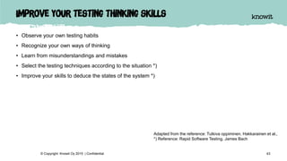 Improve your testing thinking skills
• Observe your own testing habits
• Recognize your own ways of thinking
• Learn from misunderstandings and mistakes
• Select the testing techniques according to the situation *)
• Improve your skills to deduce the states of the system *)
43© Copyright Knowit Oy 2015 | Confidential
Adapted from the reference: Tutkiva oppiminen. Hakkarainen et al.,
*) Reference: Rapid Software Testing. James Bach
 