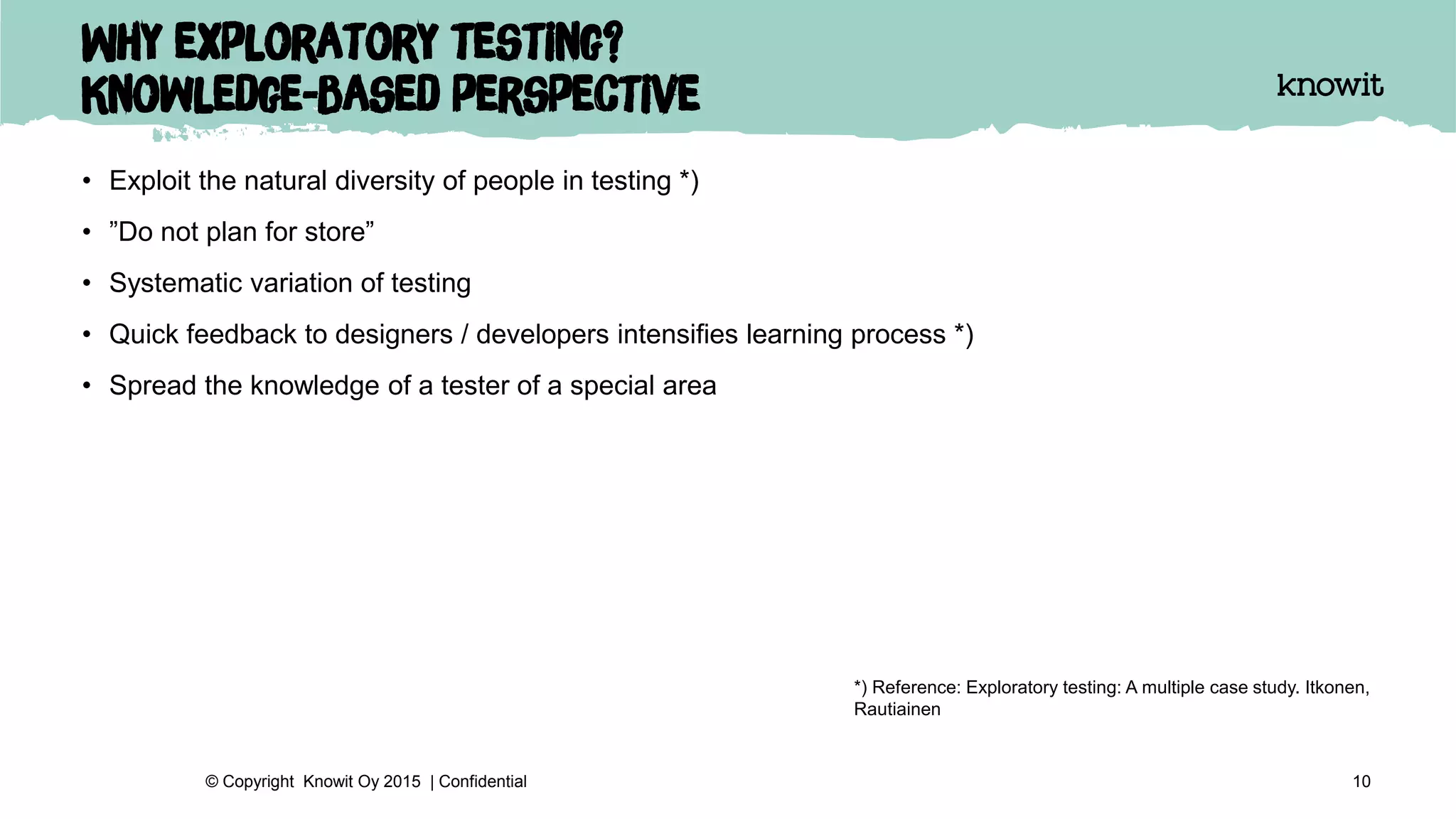 Why exploratory testing?
Knowledge-based perspective
• Exploit the natural diversity of people in testing *)
• ”Do not plan for store”
• Systematic variation of testing
• Quick feedback to designers / developers intensifies learning process *)
• Spread the knowledge of a tester of a special area
10© Copyright Knowit Oy 2015 | Confidential
*) Reference: Exploratory testing: A multiple case study. Itkonen,
Rautiainen
 