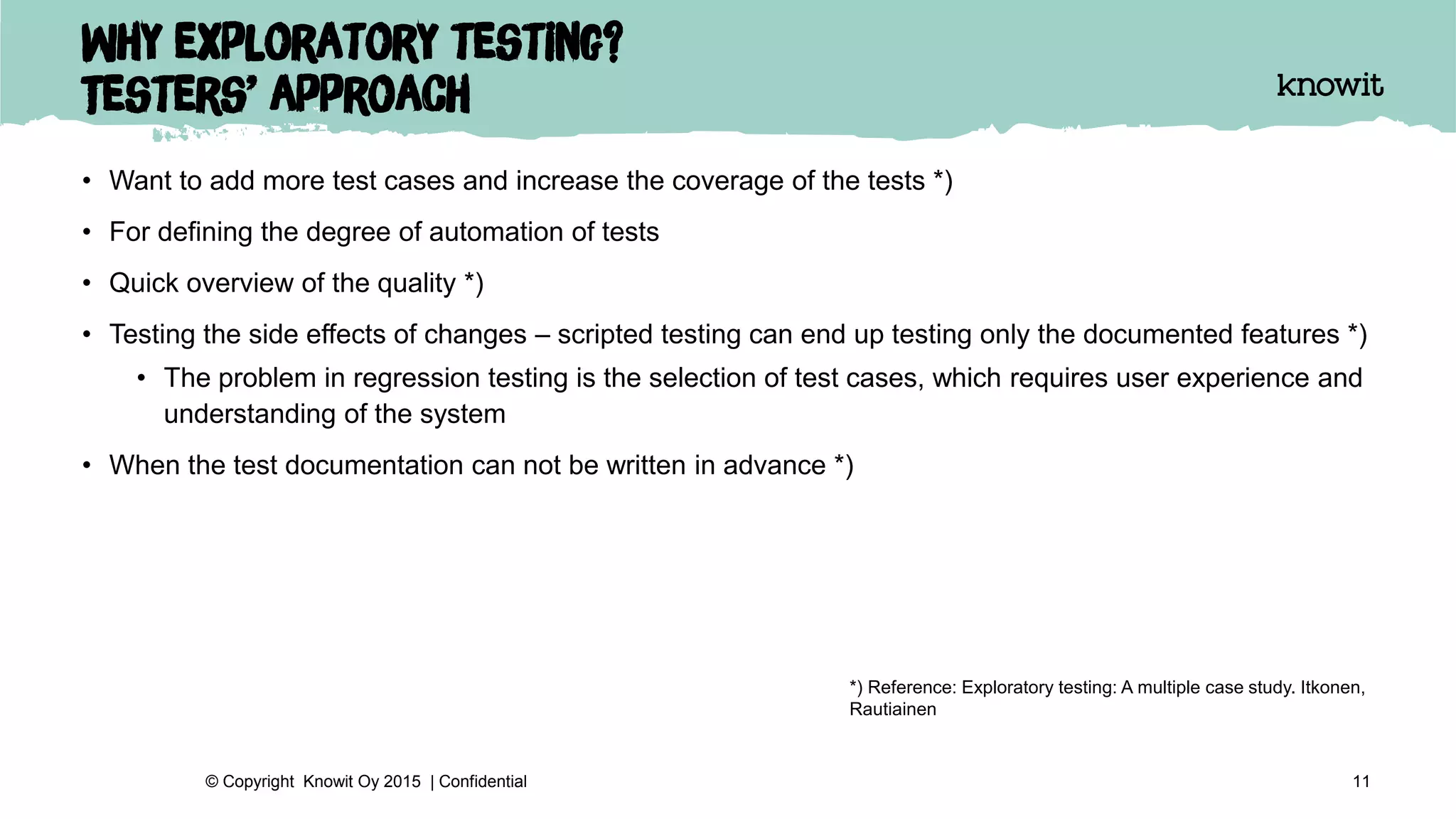 Why exploratory testing?
Testers’ approach
• Want to add more test cases and increase the coverage of the tests *)
• For defining the degree of automation of tests
• Quick overview of the quality *)
• Testing the side effects of changes – scripted testing can end up testing only the documented features *)
• The problem in regression testing is the selection of test cases, which requires user experience and
understanding of the system
• When the test documentation can not be written in advance *)
11© Copyright Knowit Oy 2015 | Confidential
*) Reference: Exploratory testing: A multiple case study. Itkonen,
Rautiainen
 